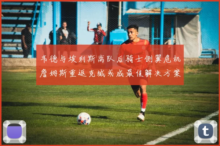 韦德与埃利斯离队后骑士侧翼危机詹姆斯重返克城或成最佳解决方案