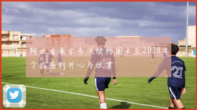 阿坎吉表示齐沃续约国米至2028年令我感到开心与欣赏