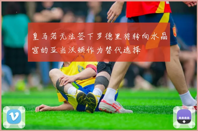 皇马若无法签下罗德里将转向水晶宫的亚当沃顿作为替代选择