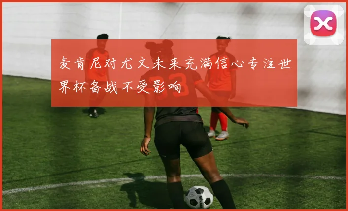 麦肯尼对尤文未来充满信心专注世界杯备战不受影响
