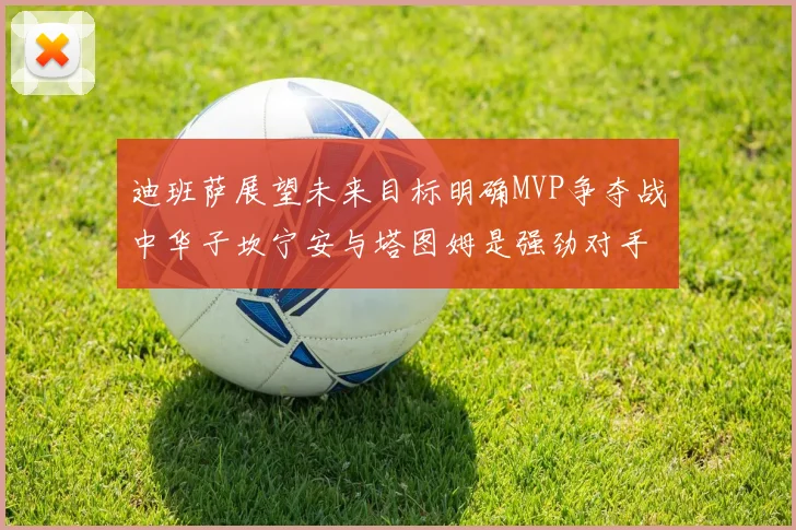 迪班萨展望未来目标明确MVP争夺战中华子坎宁安与塔图姆是强劲对手