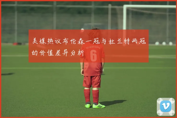 美媒热议布伦森一冠与杜兰特两冠的价值差异分析