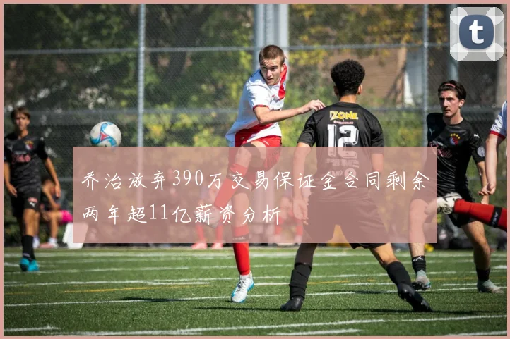 乔治放弃390万交易保证金合同剩余两年超11亿薪资分析