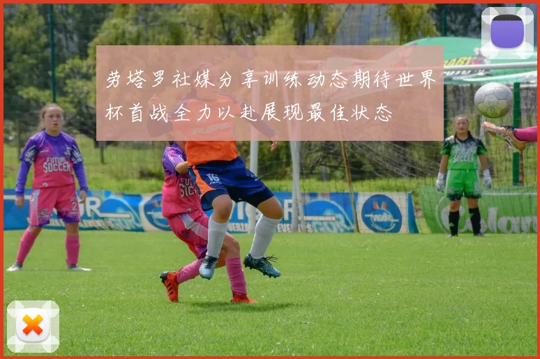 劳塔罗社媒分享训练动态期待世界杯首战全力以赴展现最佳状态