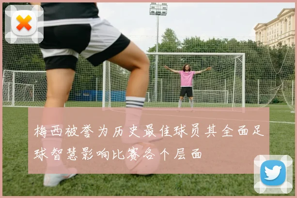 梅西被誉为历史最佳球员其全面足球智慧影响比赛各个层面