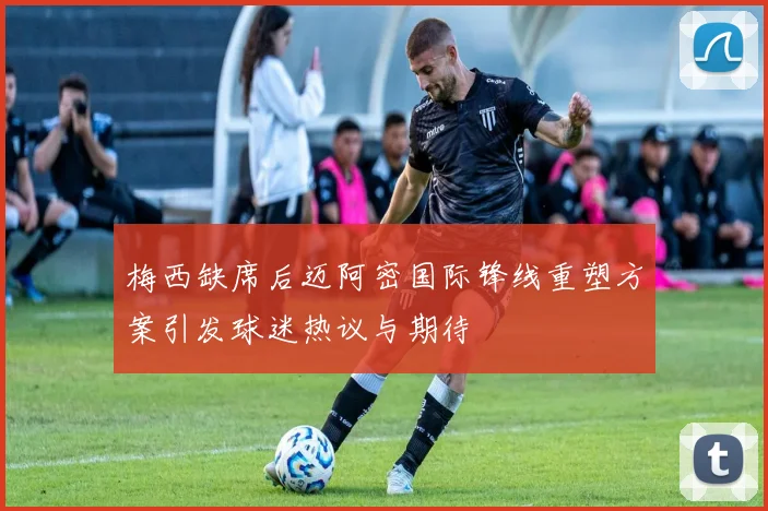 梅西缺席后迈阿密国际锋线重塑方案引发球迷热议与期待