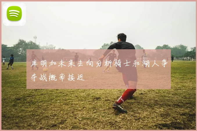 库明加未来去向分析骑士和湖人争夺战概率接近