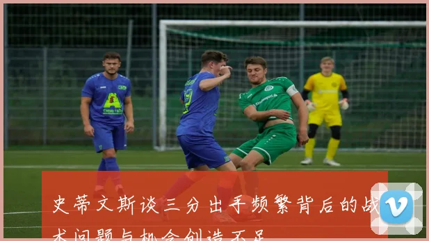 史蒂文斯谈三分出手频繁背后的战术问题与机会创造不足