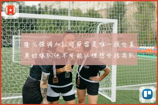 隆戈强调加拉塔萨雷是唯一报价莱奥的球队他不可能以理想价格离队