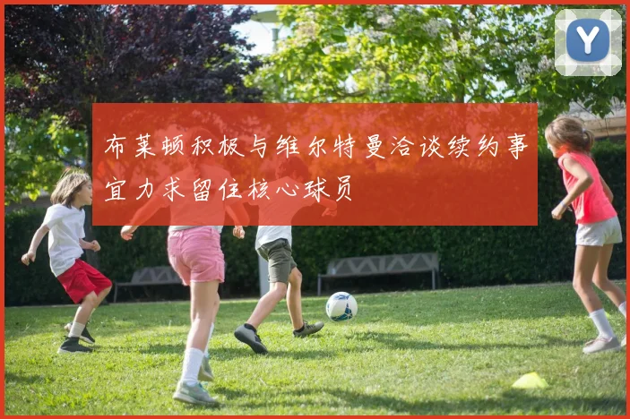 布莱顿积极与维尔特曼洽谈续约事宜力求留住核心球员