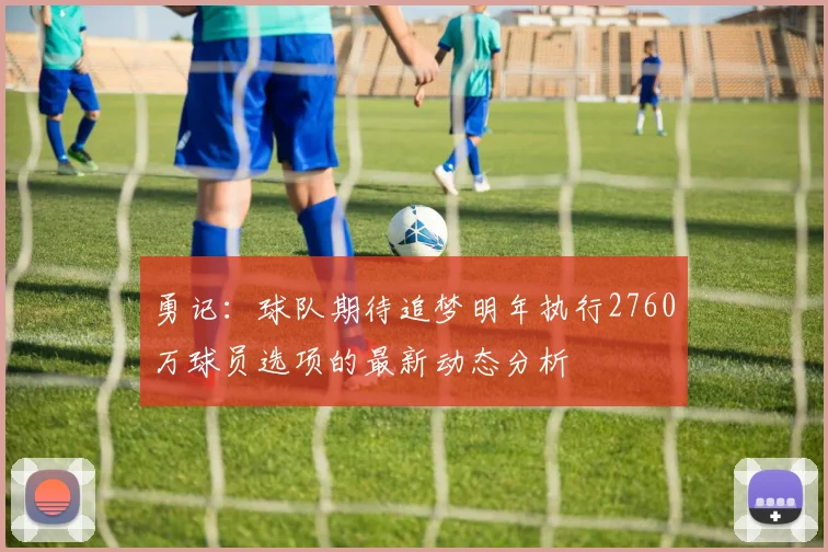 勇记：球队期待追梦明年执行2760万球员选项的最新动态分析