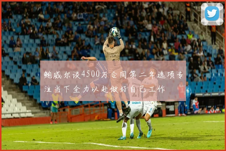 鲍威尔谈4500万合同第二年选项专注当下全力以赴做好自己工作
