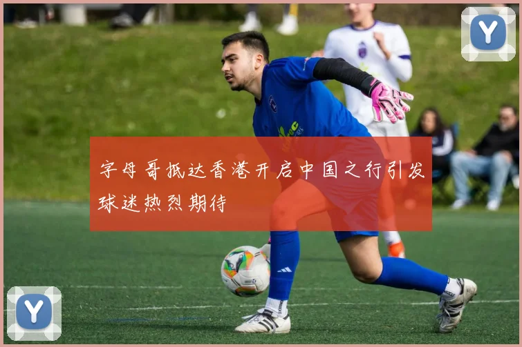 字母哥抵达香港开启中国之行引发球迷热烈期待