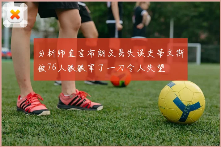 分析师直言布朗交易失误史蒂文斯被76人狠狠宰了一刀令人失望