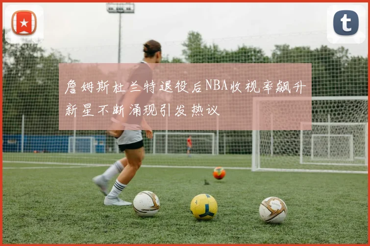 詹姆斯杜兰特退役后NBA收视率飙升新星不断涌现引发热议