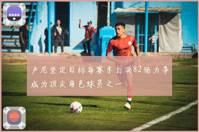 卢尼坚定目标每赛季打满82场力争成为顶尖角色球员之一