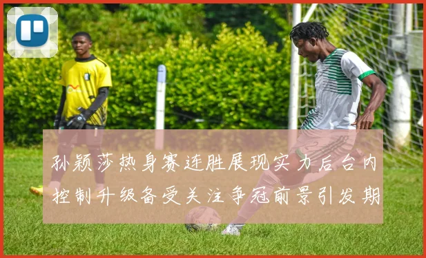 孙颖莎热身赛连胜展现实力后台内控制升级备受关注争冠前景引发期待