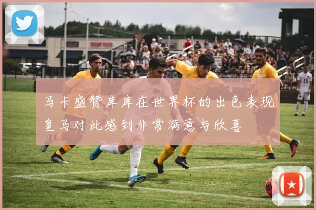 马卡盛赞库库在世界杯的出色表现皇马对此感到非常满意与欣喜