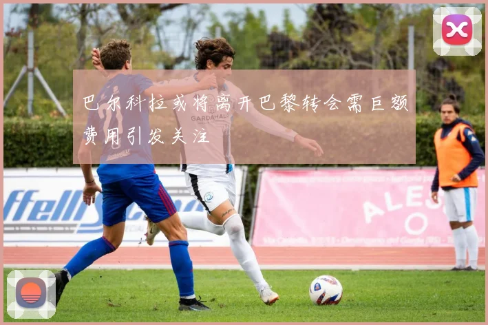 巴尔科拉或将离开巴黎转会需巨额费用引发关注