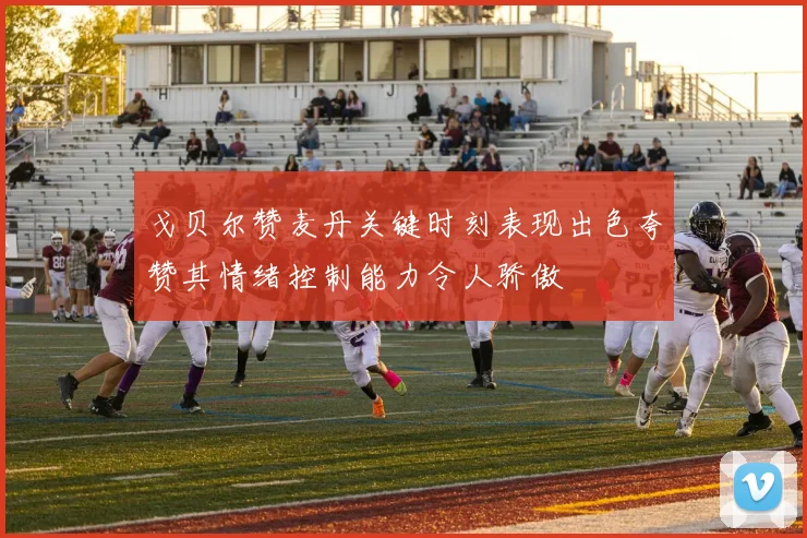 戈贝尔赞麦丹关键时刻表现出色夸赞其情绪控制能力令人骄傲