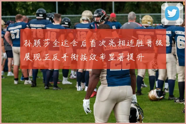 孙颖莎全运会后首次亮相连胜晋级展现正反手衔接效率显著提升